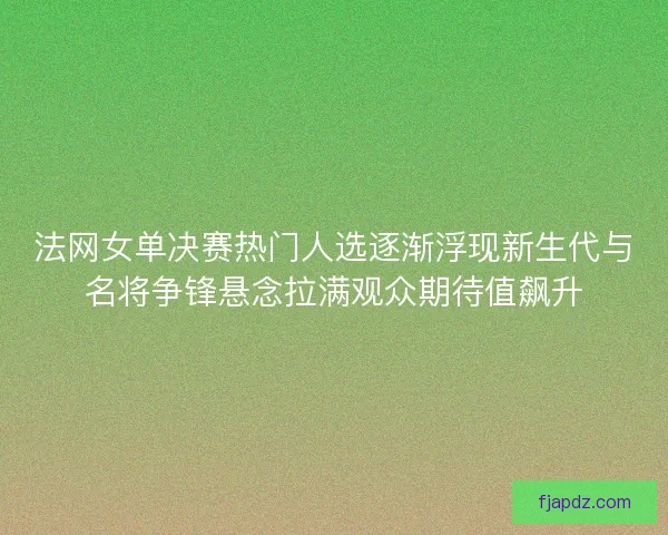 法网女单决赛热门人选逐渐浮现新生代与名将争锋悬念拉满观众期待值飙升