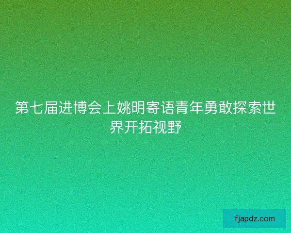 第七届进博会上姚明寄语青年勇敢探索世界开拓视野