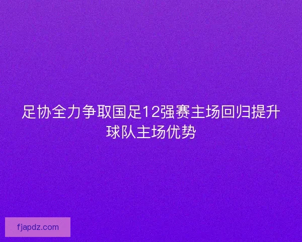 足协全力争取国足12强赛主场回归提升球队主场优势