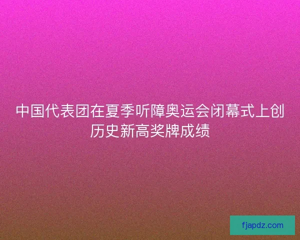 中国代表团在夏季听障奥运会闭幕式上创历史新高奖牌成绩